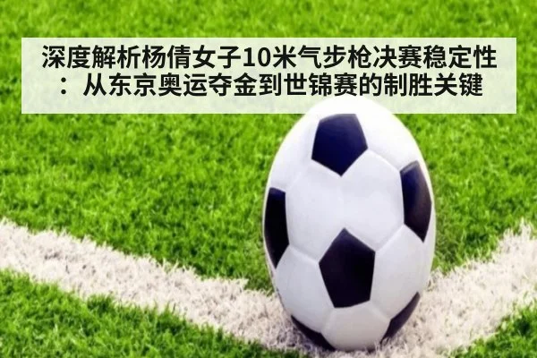 深度解析杨倩女子10米气步枪决赛稳定性：从东京奥运夺金到世锦赛的制胜关键