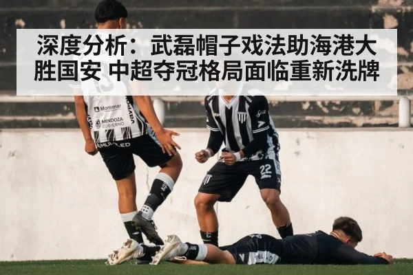 深度分析：武磊帽子戏法助海港大胜国安 中超夺冠格局面临重新洗牌